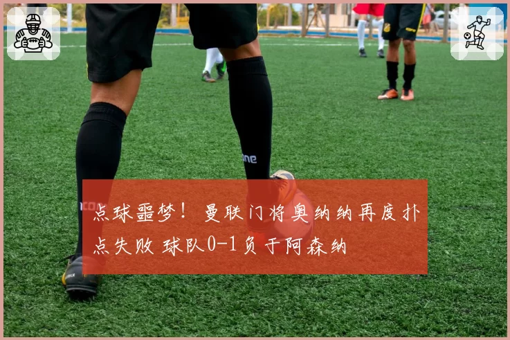 点球噩梦！曼联门将奥纳纳再度扑点失败 球队0-1负于阿森纳