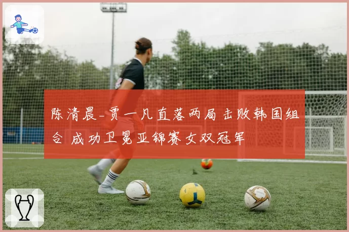 陈清晨_贾一凡直落两局击败韩国组合 成功卫冕亚锦赛女双冠军