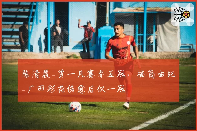 陈清晨_贾一凡赛季五冠,福岛由纪_广田彩花伤愈后仅一冠