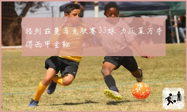 格列兹曼马竞联赛33球 力压莱万夺得西甲金靴