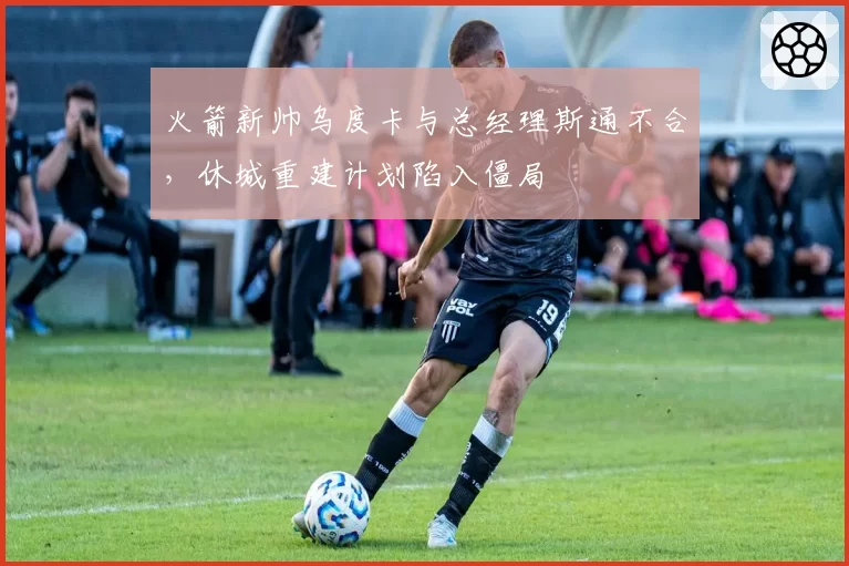 火箭新帅乌度卡与总经理斯通不合，休城重建计划陷入僵局