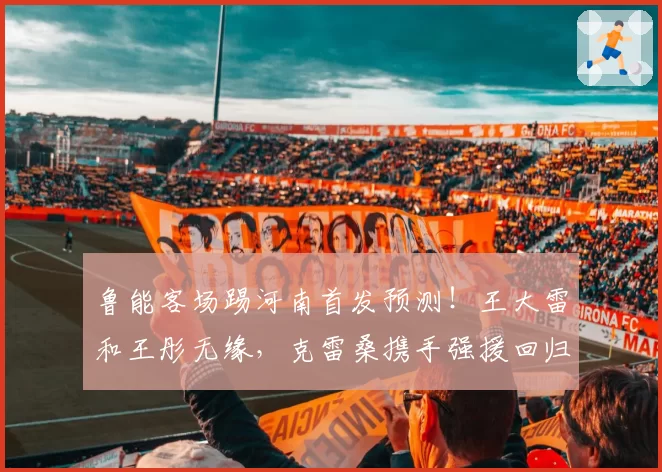 鲁能客场踢河南首发预测！王大雷和王彤无缘，克雷桑携手强援回归