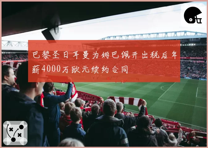 巴黎圣日耳曼为姆巴佩开出税后年薪4000万欧元续约合同