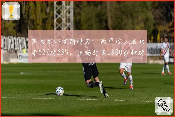 亚马尔vs埃斯特万：西甲过人成功率62%对58%，出场时间1800分钟对1500分钟