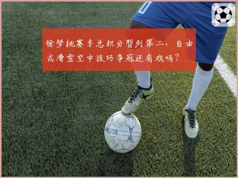 徐梦桃赛季总积分暂列第二，自由式滑雪空中技巧争冠还有戏吗？