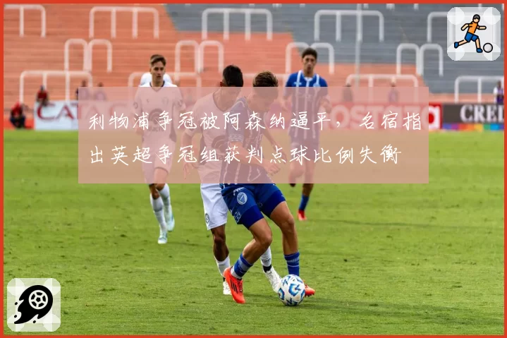 利物浦争冠被阿森纳逼平，名宿指出英超争冠组获判点球比例失衡