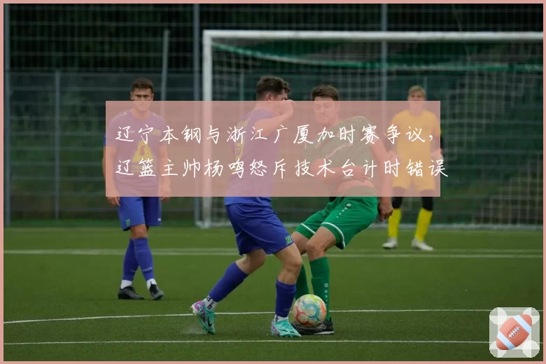 辽宁本钢与浙江广厦加时赛争议，辽篮主帅杨鸣怒斥技术台计时错误