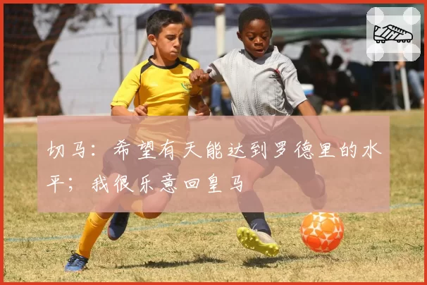 切马：希望有天能达到罗德里的水平；我很乐意回皇马