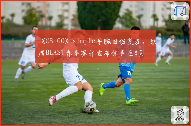 《CS_GO》s1mple手腕旧伤复发，缺席BLAST春季赛并宣布休养至8月