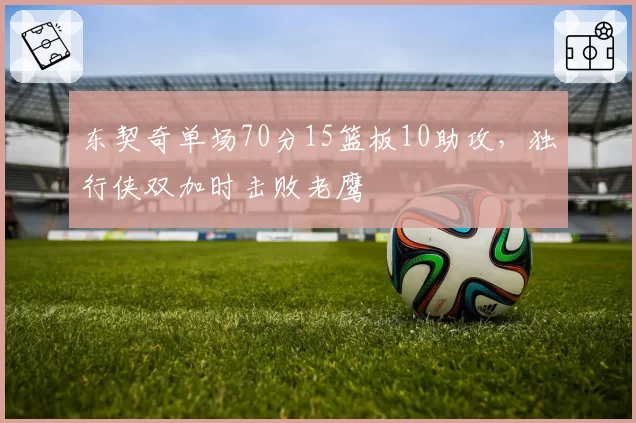 东契奇单场70分15篮板10助攻，独行侠双加时击败老鹰