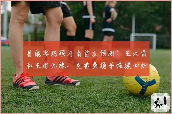 鲁能客场踢河南首发预测！王大雷和王彤无缘，克雷桑携手强援回归