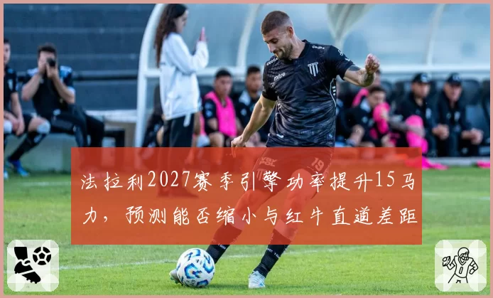 法拉利2027赛季引擎功率提升15马力，预测能否缩小与红牛直道差距？