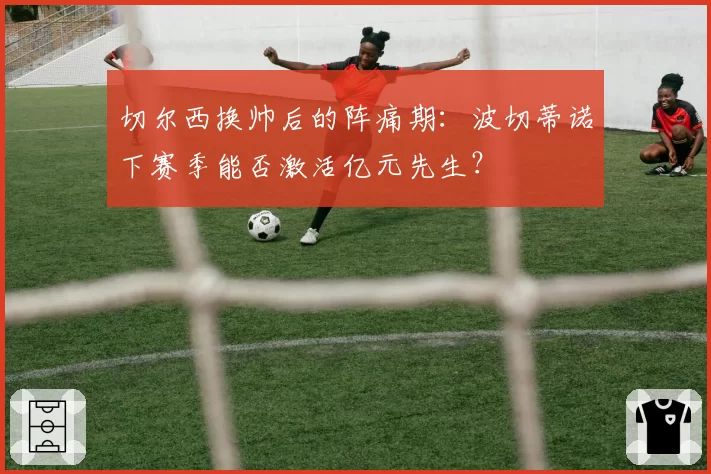 切尔西换帅后的阵痛期：波切蒂诺下赛季能否激活亿元先生？