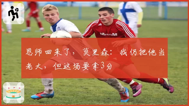恩师回来了，莫里森：我仍把他当老大，但这场要拿3分