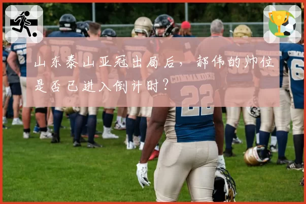 山东泰山亚冠出局后,郝伟的帅位是否已进入倒计时?