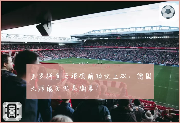 克罗斯皇马退役前助攻上双，德国大师能否完美谢幕？