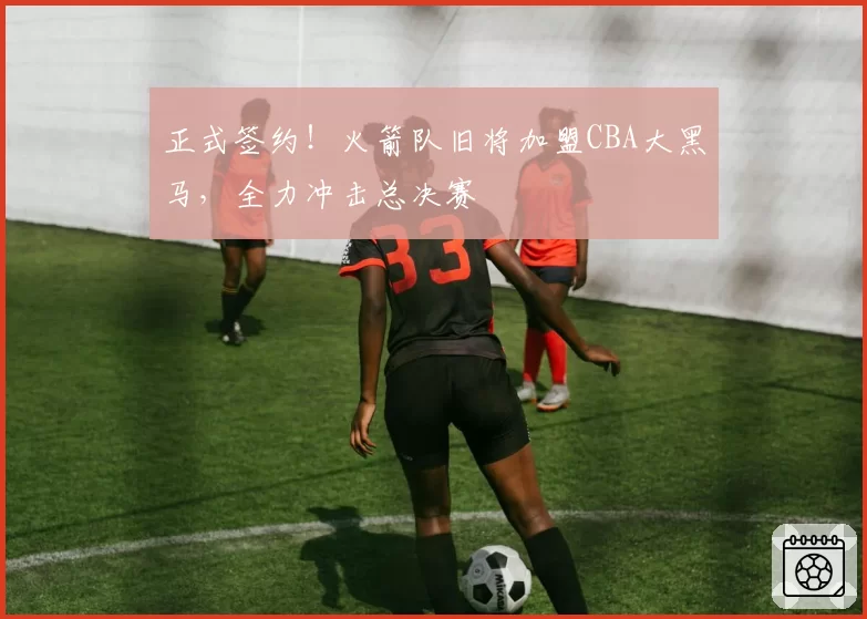 正式签约！火箭队旧将加盟CBA大黑马，全力冲击总决赛