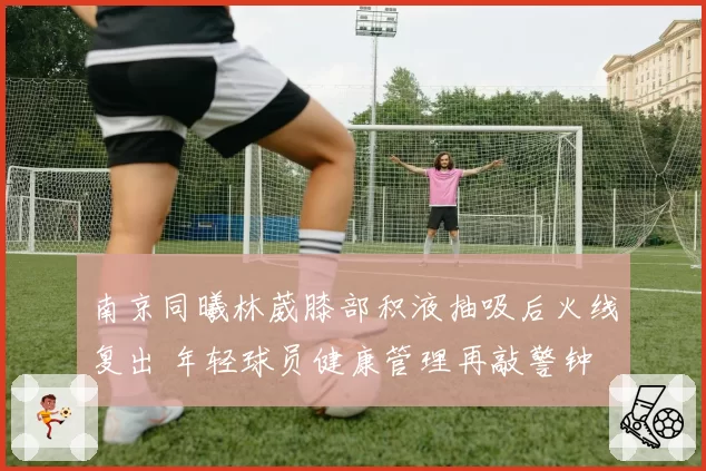 南京同曦林葳膝部积液抽吸后火线复出 年轻球员健康管理再敲警钟