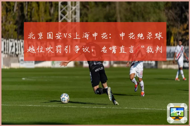 北京国安vs上海申花：申花绝杀球越位吹罚引争议，名嘴直言“裁判业余到可笑”