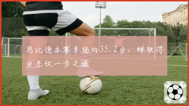 恩比德本赛季场均35.2分，蝉联得分王仅一步之遥