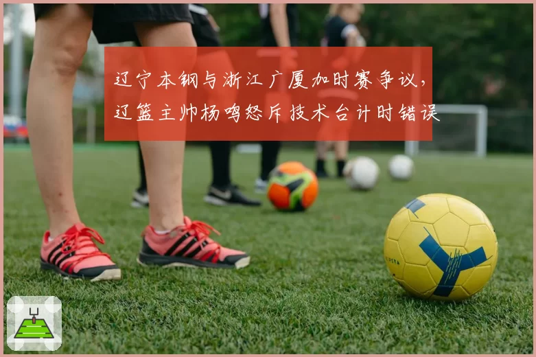 辽宁本钢与浙江广厦加时赛争议，辽篮主帅杨鸣怒斥技术台计时错误