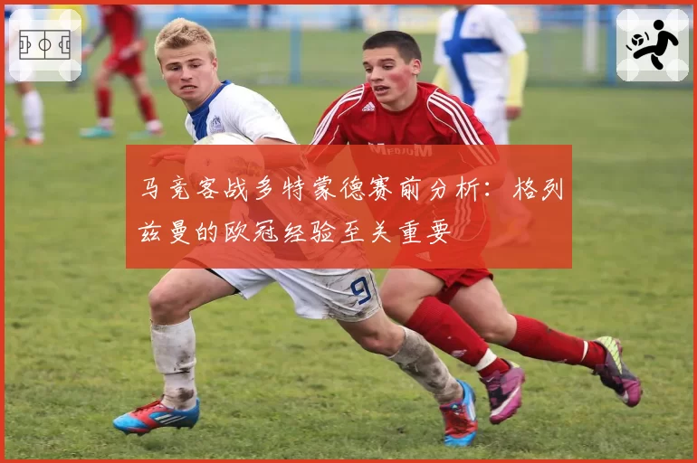 马竞客战多特蒙德赛前分析：格列兹曼的欧冠经验至关重要