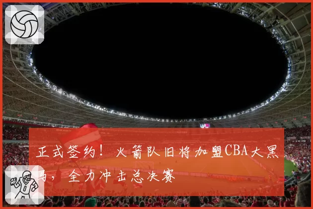 正式签约！火箭队旧将加盟CBA大黑马，全力冲击总决赛