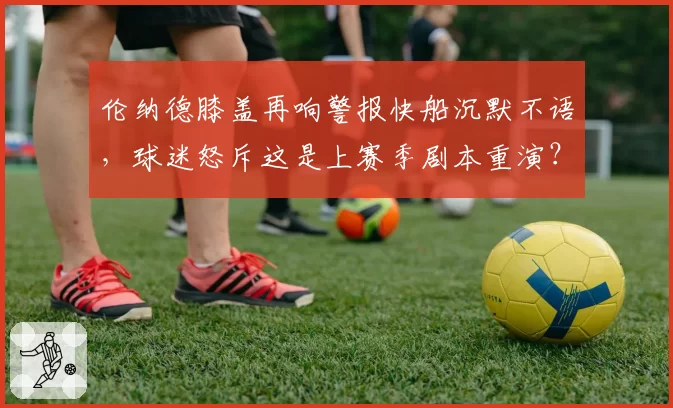 伦纳德膝盖再响警报快船沉默不语,球迷怒斥这是上赛季剧本重演?