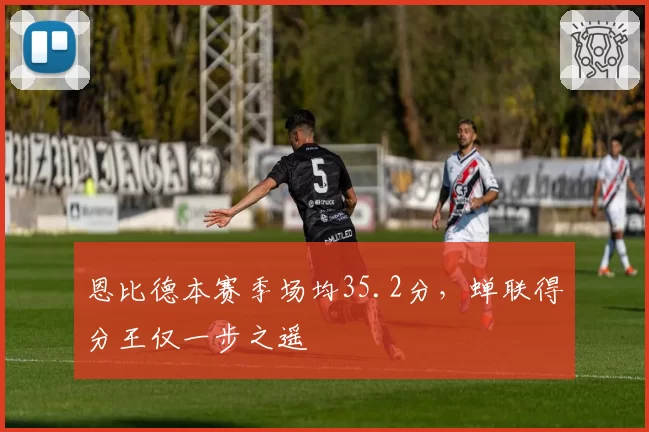 恩比德本赛季场均35.2分，蝉联得分王仅一步之遥