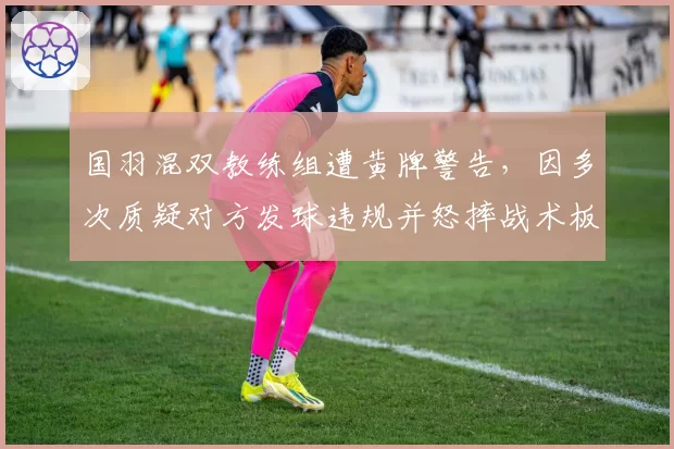 国羽混双教练组遭黄牌警告，因多次质疑对方发球违规并怒摔战术板