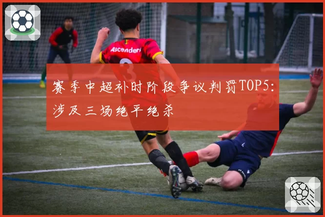 赛季中超补时阶段争议判罚TOP5：涉及三场绝平绝杀