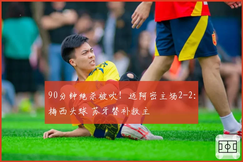 90分钟绝杀被吹!迈阿密主场2-2:梅西头球 苏牙替补救主