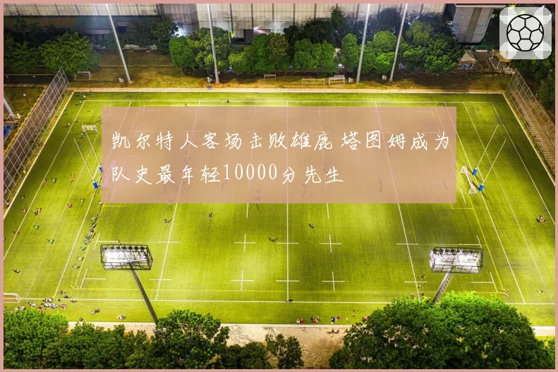 凯尔特人客场击败雄鹿 塔图姆成为队史最年轻10000分先生