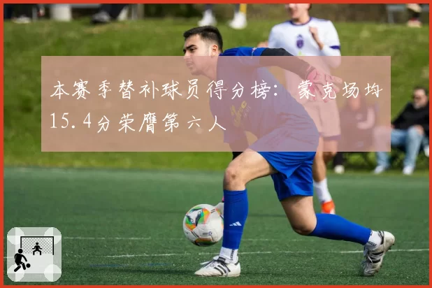 本赛季替补球员得分榜:蒙克场均15.4分荣膺第六人