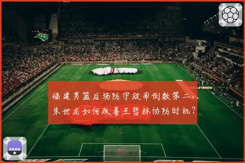 福建男篮后场防守效率倒数第二，朱世龙如何改善王哲林协防时机？