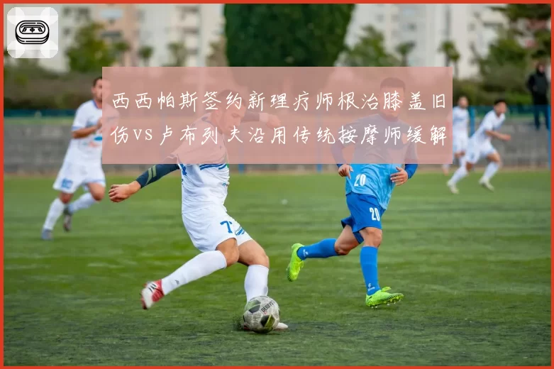西西帕斯签约新理疗师根治膝盖旧伤vs卢布列夫沿用传统按摩师缓解疲劳，东欧双子伤病管理策略差异