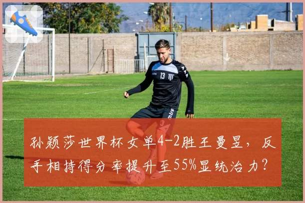 孙颖莎世界杯女单4-2胜王曼昱，反手相持得分率提升至55%显统治力？