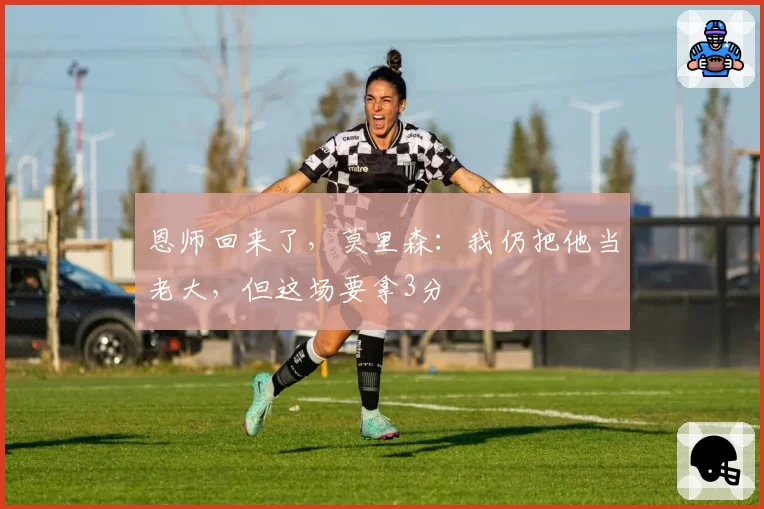 恩师回来了，莫里森：我仍把他当老大，但这场要拿3分