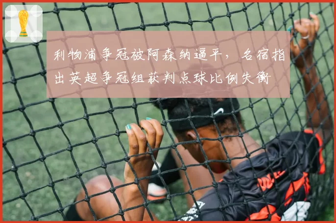 利物浦争冠被阿森纳逼平，名宿指出英超争冠组获判点球比例失衡