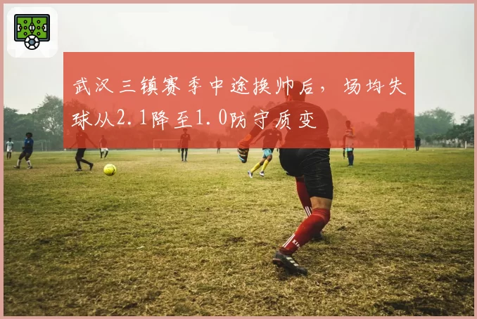 武汉三镇赛季中途换帅后，场均失球从2.1降至1.0防守质变