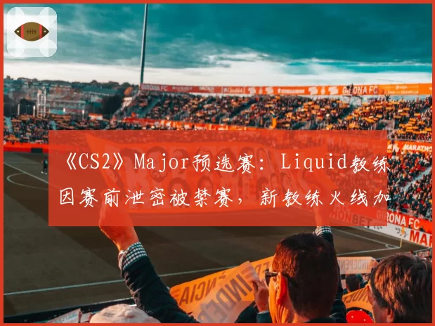 《CS2》Major预选赛：Liquid教练因赛前泄密被禁赛，新教练火线加盟