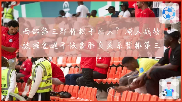 西部第三即将拱手让人？湖人战绩被掘金逼平依靠胜负关系暂排第三