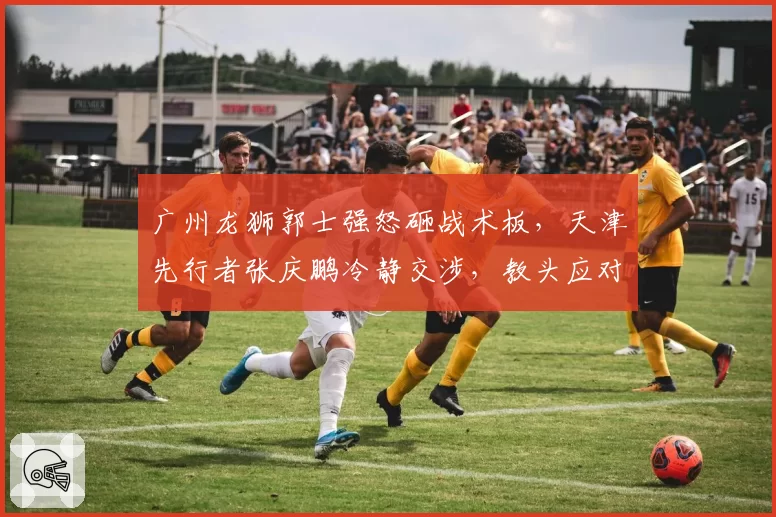 广州龙狮郭士强怒砸战术板，天津先行者张庆鹏冷静交涉，教头应对争议判罚风格两极