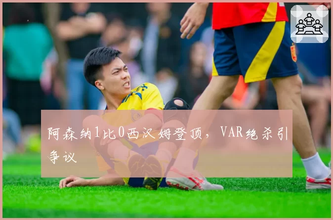 阿森纳1比0西汉姆登顶,VAR绝杀引争议