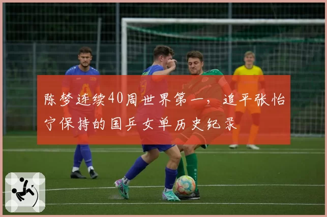 陈梦连续40周世界第一,追平张怡宁保持的国乒女单历史纪录