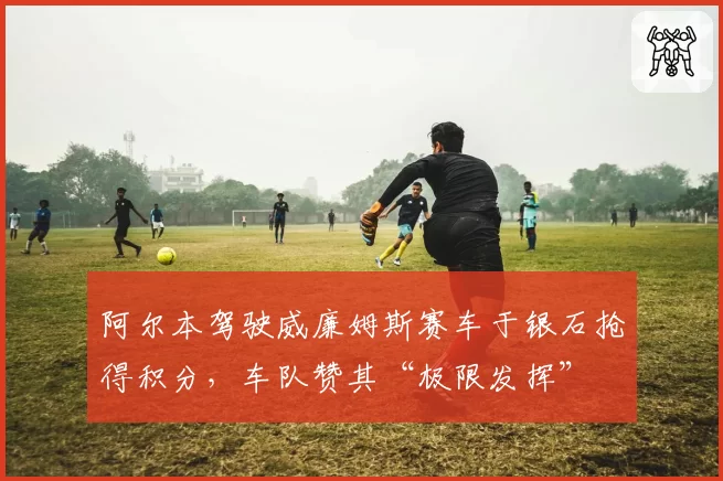 阿尔本驾驶威廉姆斯赛车于银石抢得积分，车队赞其“极限发挥”