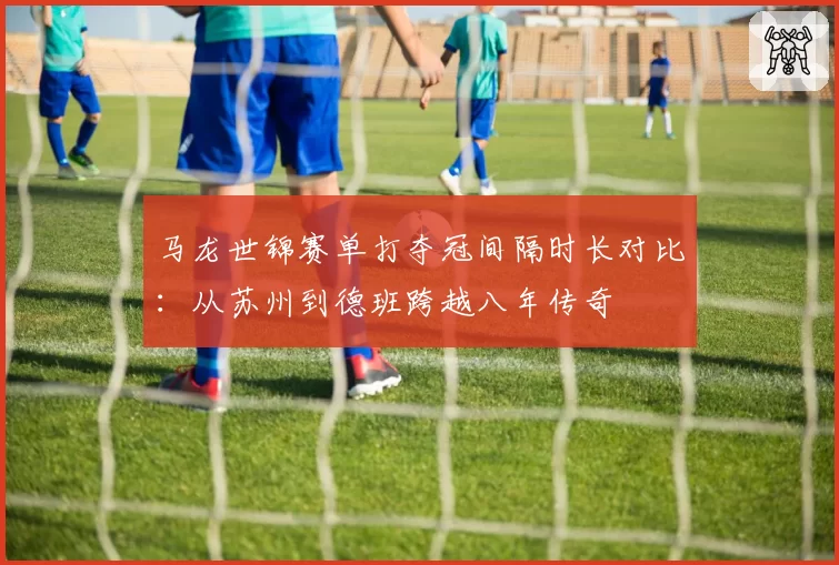 马龙世锦赛单打夺冠间隔时长对比：从苏州到德班跨越八年传奇