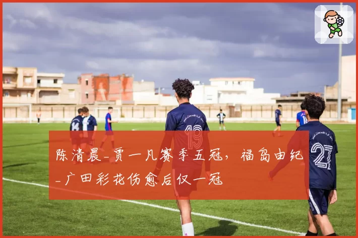 陈清晨_贾一凡赛季五冠,福岛由纪_广田彩花伤愈后仅一冠