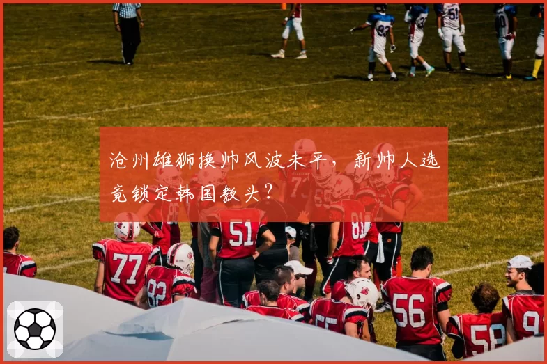 沧州雄狮换帅风波未平，新帅人选竟锁定韩国教头？