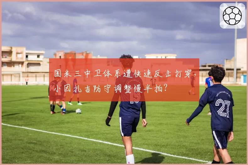 国米三中卫体系遭快速反击打穿，小因扎吉防守调整慢半拍？